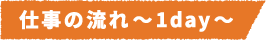 仕事の流れ~1day~